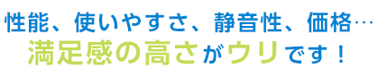 性能、使いやすさ、静音性、価格…満足感の高さがウリです！