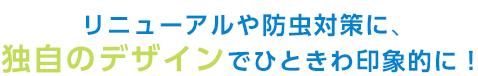 リニューアルや防虫対策に、独自のデザインでひときわ印象的に！