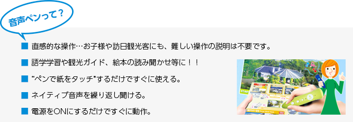 音声ペンって? ■直感的な操作…お子様や訪日観光客にも、難しい操作の説明は不要です。 ■語学学習や観光ガイド、絵本の読み聞かせ等に!! ■“ペンで紙をタッチ”するだけですぐに使える。■ネイティブ音声を繰り返し聞ける。 ■電源をONにするだけですぐに動作。
